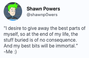 "I desire to give away the best parts of myself, so at the end of my life, the stuff buried is of no consequence. And my best bits will be immortal.” -Me